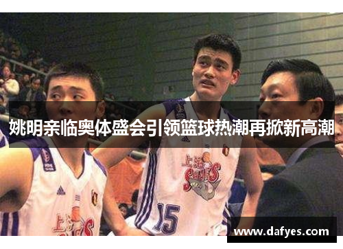 姚明亲临奥体盛会引领篮球热潮再掀新高潮
