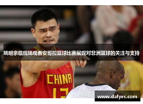 姚明亲临现场观看安哥拉篮球比赛展现对非洲篮球的关注与支持